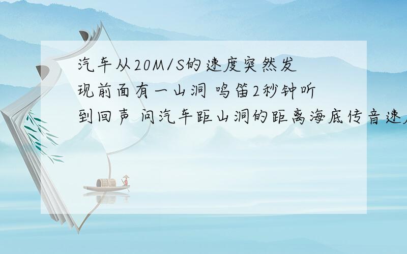 汽车从20M/S的速度突然发现前面有一山洞 鸣笛2秒钟听到回声 问汽车距山洞的距离海底传音速度1500m/s