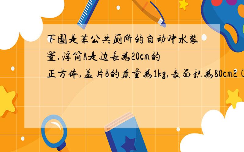 下图是某公共厕所的自动冲水装置,浮筒A是边长为20cm的正方体,盖片B的质量为1kg,表面积为80cm2(平方厘米）,厚度不计,连接AB的是长为30cm,体积和质量不计的硬杆,当供水管流进水箱的 水刚好浸