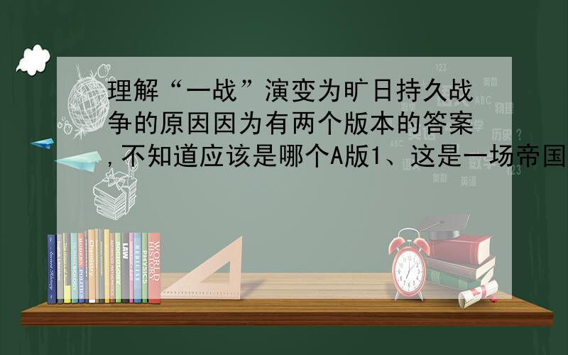 理解“一战”演变为旷日持久战争的原因因为有两个版本的答案,不知道应该是哪个A版1、这是一场帝国主义列强争夺世界霸权和政治经济利益的战争,两大集团不争个输赢是绝对不会甘心的.2