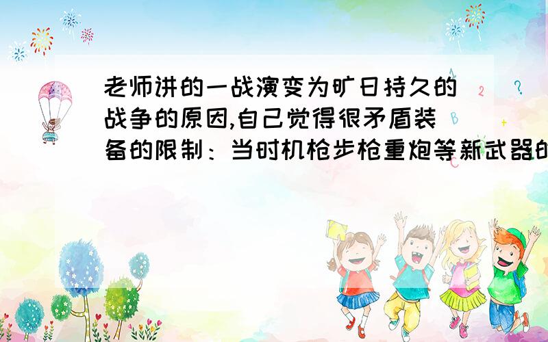 老师讲的一战演变为旷日持久的战争的原因,自己觉得很矛盾装备的限制：当时机枪步枪重炮等新武器的大量使用,有利于大量杀伤进攻人员 当时军队机动性差,后期保障能力低 当时战略战术