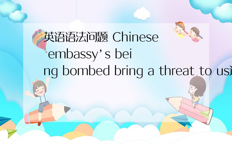 英语语法问题 Chinese embassy’s being bombed bring a threat to us这句中 ’s 是要的吗 这句话是正确的吗