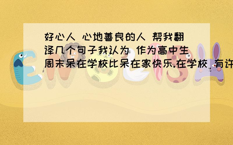 好心人 心地善良的人 帮我翻译几个句子我认为 作为高中生周末呆在学校比呆在家快乐.在学校 有许多活动 你可以选着你感兴趣的参与 从中可以得到很多乐趣.还有许多同学在学校 你可以跟