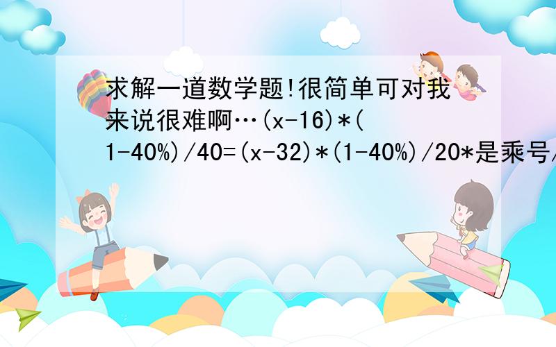 求解一道数学题!很简单可对我来说很难啊…(x-16)*(1-40%)/40=(x-32)*(1-40%)/20*是乘号/是除号求出来x=48可我怎么算也算不出等于48啊…可以把你们的计算步骤写出来吗?顺便解释下,谢谢啊…