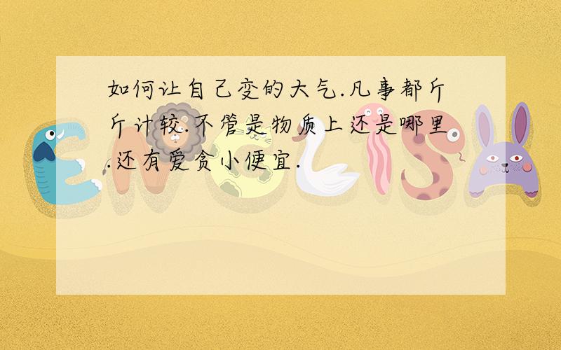 如何让自己变的大气.凡事都斤斤计较.不管是物质上还是哪里.还有爱贪小便宜.