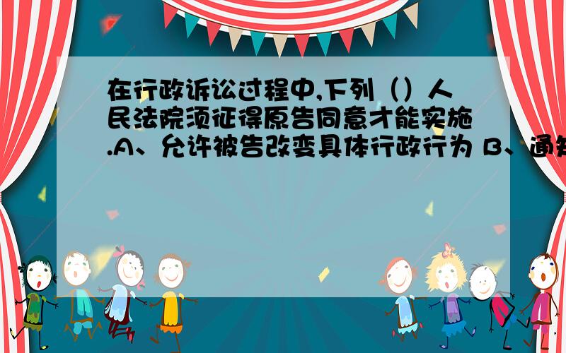 在行政诉讼过程中,下列（）人民法院须征得原告同意才能实施.A、允许被告改变具体行政行为 B、通知第三人参加诉讼 C、追加被告 D、决定合并审理 选哪一项才对?