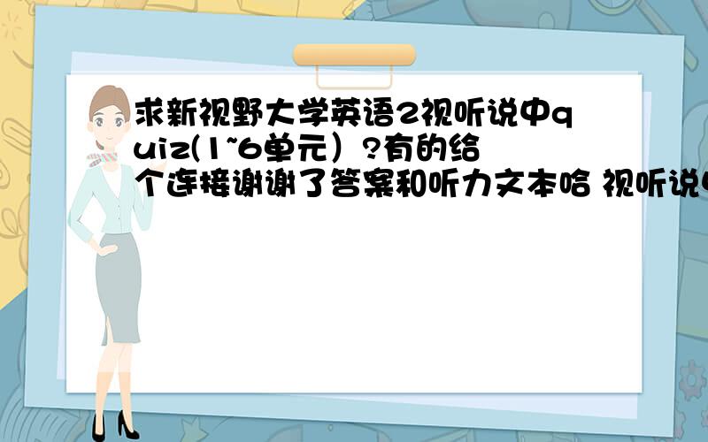 求新视野大学英语2视听说中quiz(1~6单元）?有的给个连接谢谢了答案和听力文本哈 视听说中的不是读写教程中的啊