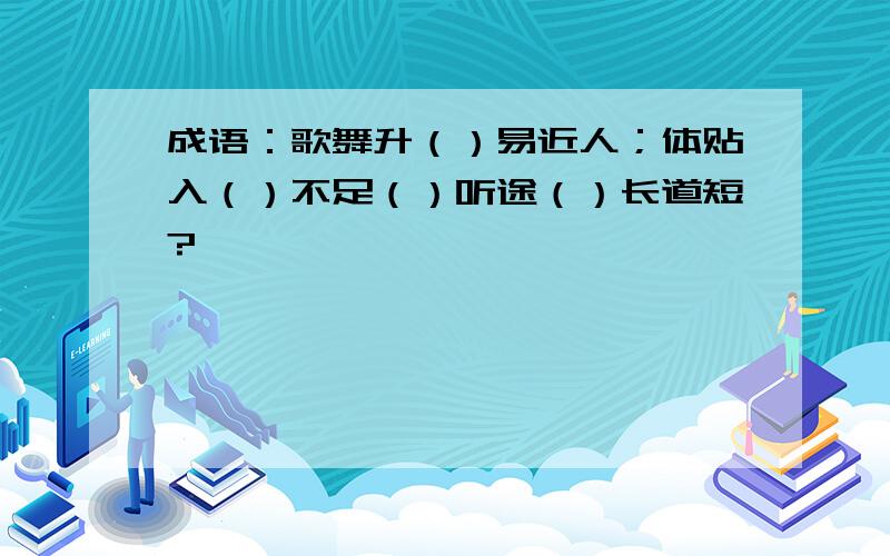 成语：歌舞升（）易近人；体贴入（）不足（）听途（）长道短?