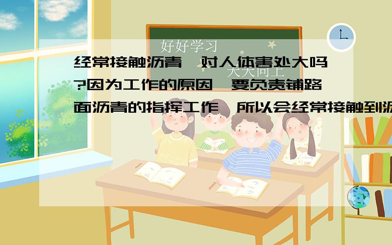 经常接触沥青,对人体害处大吗?因为工作的原因,要负责铺路面沥青的指挥工作,所以会经常接触到沥青.这样是不是会对身体影响很大?