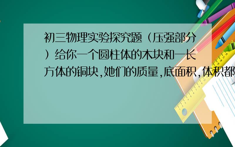 初三物理实验探究题（压强部分）给你一个圆柱体的木块和一长方体的铜块,她们的质量,底面积,体积都完全不同；另有一盘细沙子.如何利用这些器材验证：（1）压强跟压力的关系（2）压强