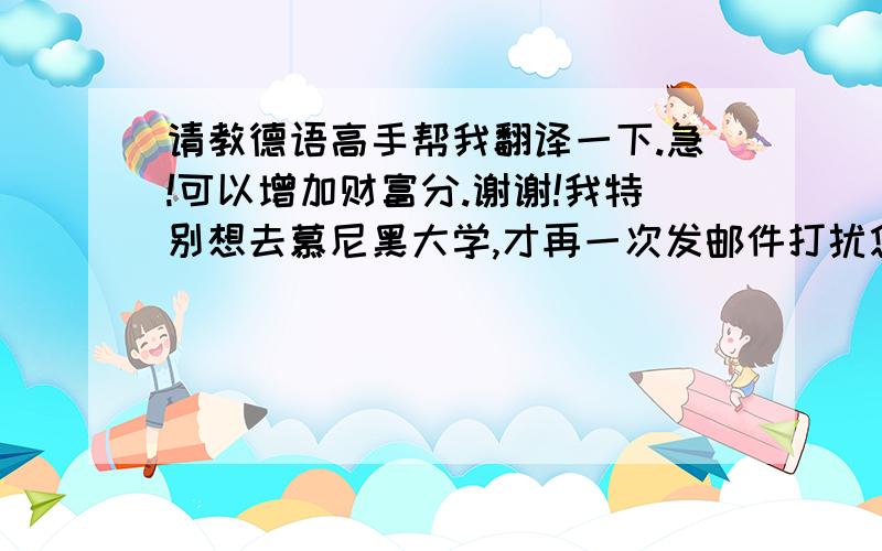 请教德语高手帮我翻译一下.急!可以增加财富分.谢谢!我特别想去慕尼黑大学,才再一次发邮件打扰您,请您原谅.我现在已经预约了德国大使馆的面签,时间是9月3号.而贵校的注册时间是10月10日.