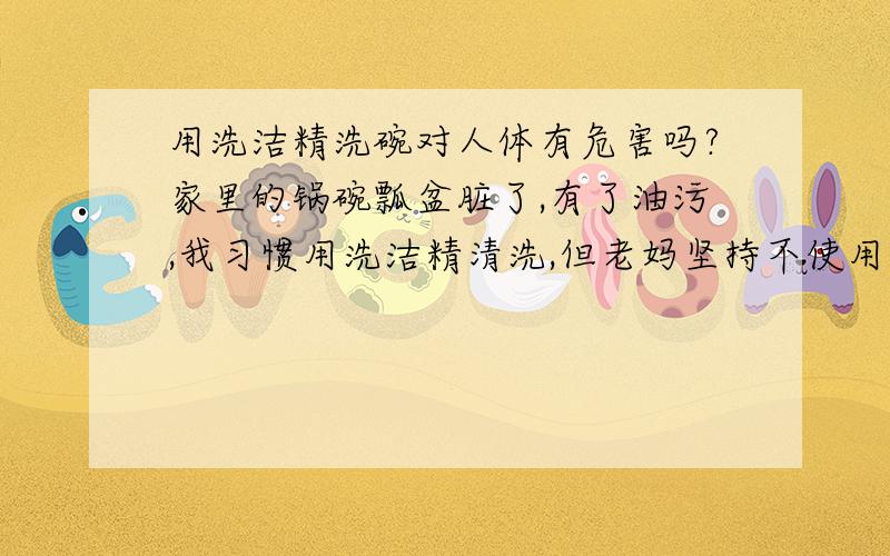 用洗洁精洗碗对人体有危害吗?家里的锅碗瓢盆脏了,有了油污,我习惯用洗洁精清洗,但老妈坚持不使用洗洁精清洗过的餐具,她认为用洗洁精先过的碗会生病的,她只用碱水来洗.洗洁精真的会给