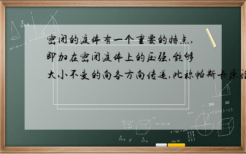 密闭的液体有一个重要的特点,即加在密闭液体上的压强,能够大小不变的向各方向传递,此称帕斯卡原理.其两活塞与同一物体的液体相接处,设小活塞的横截面积为S1,加在他上面的压力为F1,大