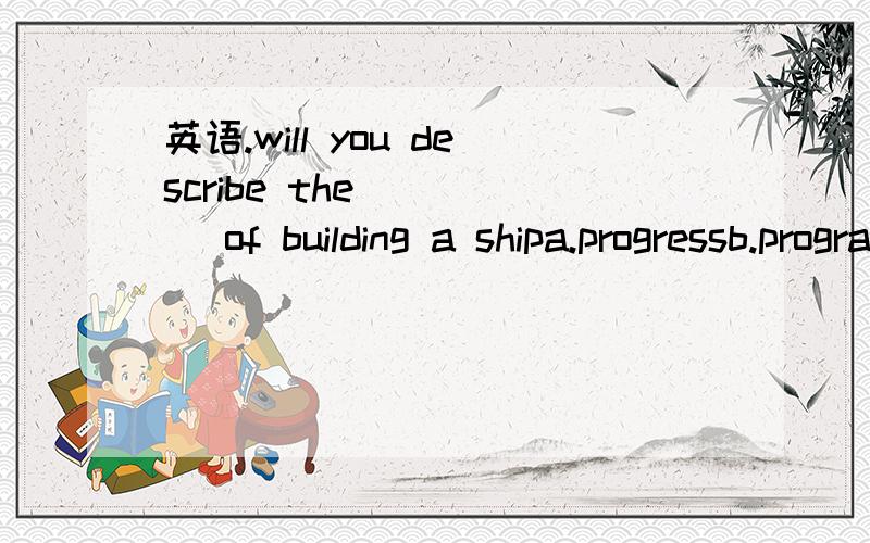 英语.will you describe the ____ of building a shipa.progressb.programmec.processd.project ( what and why,thank you.)