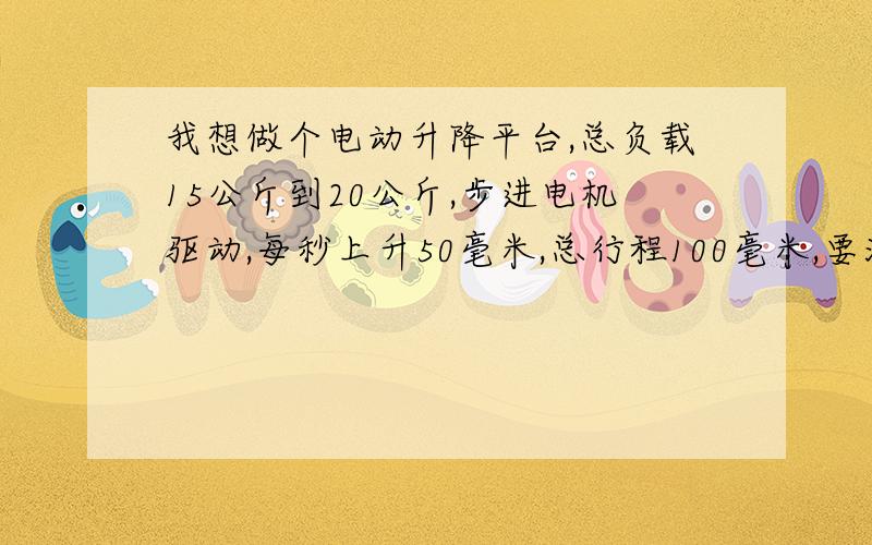 我想做个电动升降平台,总负载15公斤到20公斤,步进电机驱动,每秒上升50毫米,总行程100毫米,要满足以上要求,需要哪步进电机和减速机,滚珠丝杠用哪种,