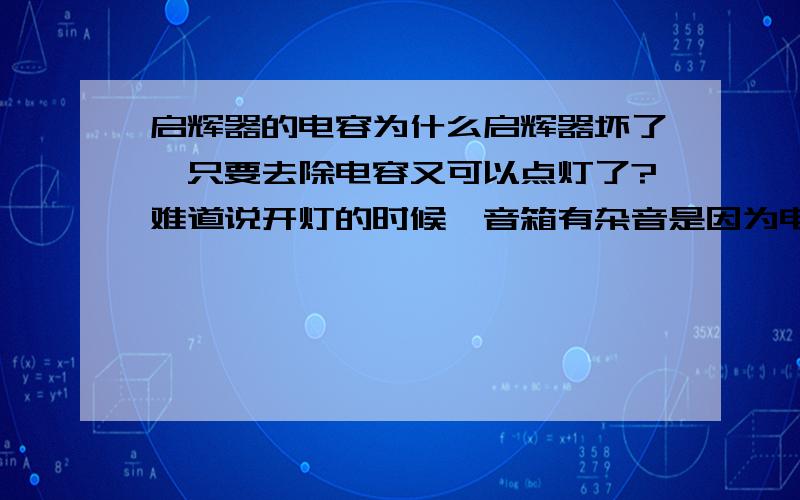 启辉器的电容为什么启辉器坏了,只要去除电容又可以点灯了?难道说开灯的时候,音箱有杂音是因为电容器不起作用?（当我换了一个新的启辉器后果然没有杂音了)