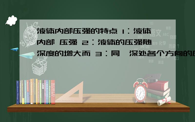 液体内部压强的特点 1：液体内部 压强 2：液体的压强随深度的增大而 3：同一深处各个方向的压强