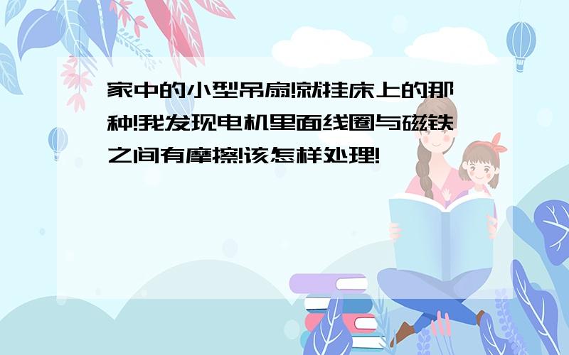 家中的小型吊扇!就挂床上的那种!我发现电机里面线圈与磁铁之间有摩擦!该怎样处理!