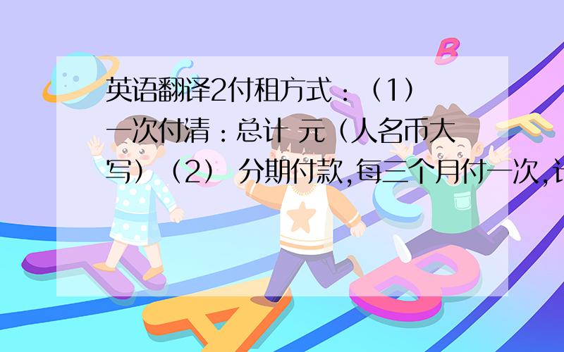 英语翻译2付租方式：（1） 一次付清：总计 元（人名币大写）（2） 分期付款,每三个月付一次,计 元（大写）.其中押金 元由甲方保管.（3） 房租押金 元,下一次租金必须提前 日付清,否则押