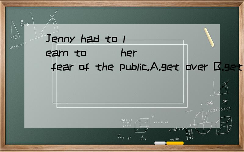 Jenny had to learn to __ her fear of the public.A.get over B.get through C.get at D.get by请说出各选项的意思,并翻译句子.