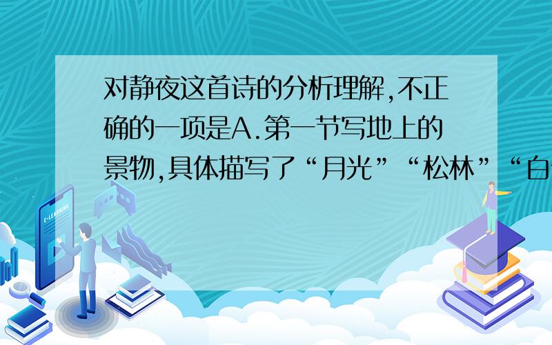 对静夜这首诗的分析理解,不正确的一项是A.第一节写地上的景物,具体描写了“月光”“松林”“白云”“疏星”,第二节写天空,图书业的静谧.B.第二节以设问句展开想象,描写天河的迷茫,想