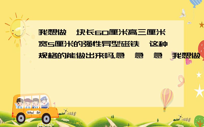 我想做一块长60厘米高三厘米宽5厘米的强性异型磁铁,这种规格的能做出来吗.急,急,急,我想做一块长60厘米高3厘米宽5厘米的强性异形磁铁,这种大规格的能做出来吗,重庆有不有.