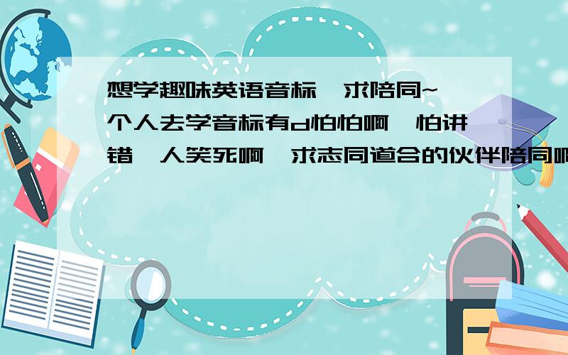 想学趣味英语音标,求陪同~一个人去学音标有d怕怕啊,怕讲错俾人笑死啊,求志同道合的伙伴陪同啊!