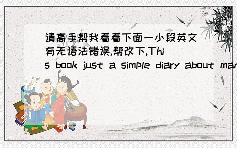 请高手帮我看看下面一小段英文有无语法错误,帮改下,This book just a simple diary about man.What attacts me there is the author's spirit of dedication and pursuit about dreams.A man faces thousands of difficulities in everyday.each