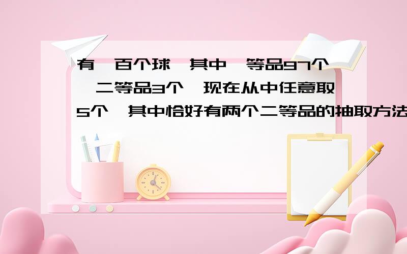 有一百个球,其中一等品97个'二等品3个,现在从中任意取5个,其中恰好有两个二等品的抽取方法为?