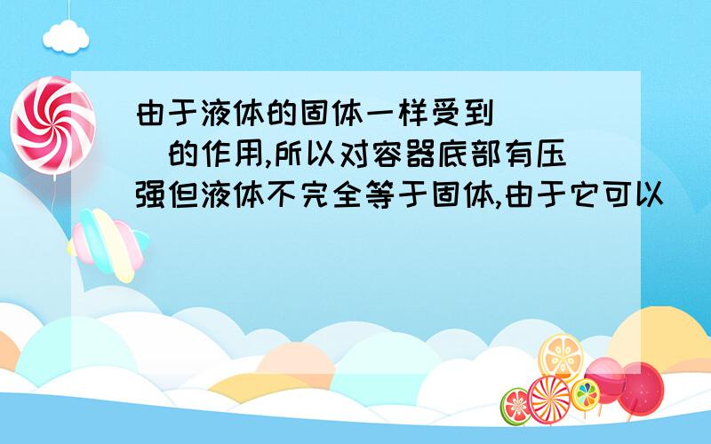 由于液体的固体一样受到____的作用,所以对容器底部有压强但液体不完全等于固体,由于它可以_____,因此对侧壁也有压强