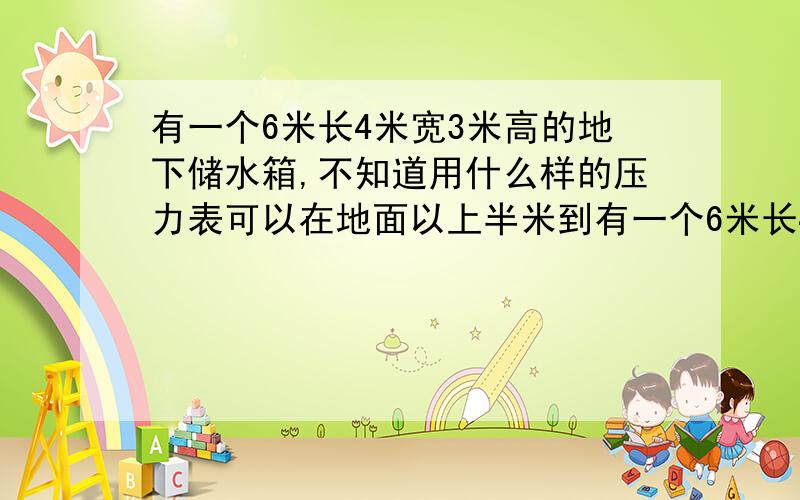 有一个6米长4米宽3米高的地下储水箱,不知道用什么样的压力表可以在地面以上半米到有一个6米长4米宽3米高的地下室储水箱,不知道用什么样的压力表可以在地面以上半米到一米的高度就可
