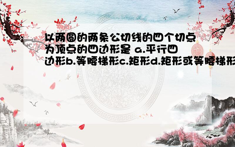 以两圆的两条公切线的四个切点为顶点的四边形是 a.平行四边形b.等腰梯形c.矩形d.矩形或等腰梯形