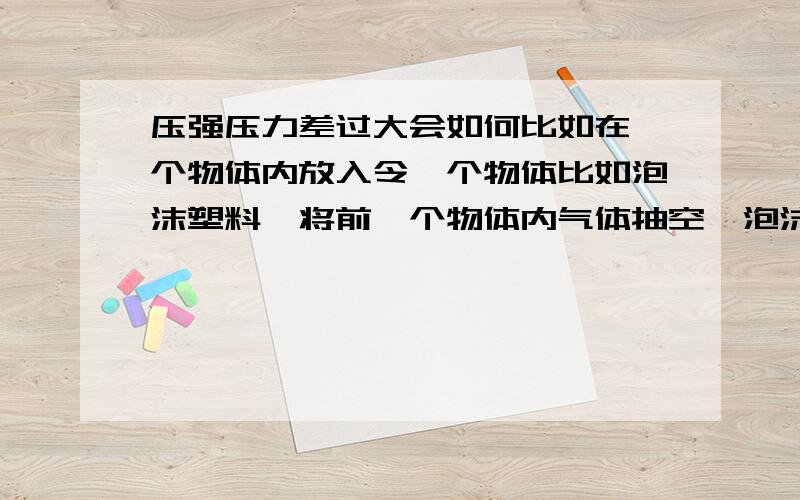 压强压力差过大会如何比如在一个物体内放入令一个物体比如泡沫塑料,将前一个物体内气体抽空,泡沫塑料最终会怎么样,最终!