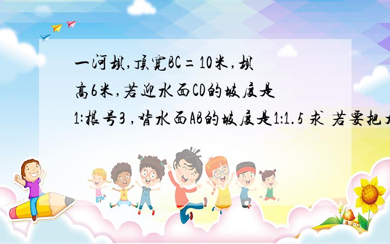 一河坝,顶宽BC=10米,坝高6米,若迎水面CD的坡度是1:根号3 ,背水面AB的坡度是1：1.5 求 若要把大坝的坝顶加宽3米,同时背水面的AB的坡度改为1：2,梯形的横截面积增加多少?