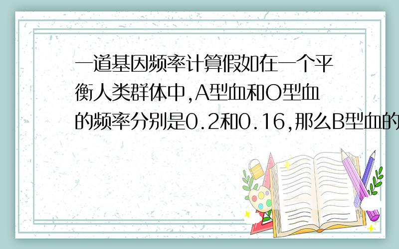 一道基因频率计算假如在一个平衡人类群体中,A型血和O型血的频率分别是0.2和0.16,那么B型血的频率是：A约0.25 B0.32 C0.48 我想知道,为什么不能1－0.2-0.16直接算出B型的频率呢?