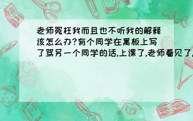 老师冤枉我而且也不听我的解释该怎么办?有个同学在黑板上写了骂另一个同学的话,上课了,老师看见了,问：这是谁写的,好多同学都说：然后接着有两三个同学说是我写的,老师立即走到我旁