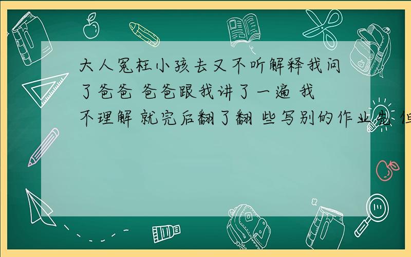 大人冤枉小孩去又不听解释我问了爸爸 爸爸跟我讲了一遍 我不理解 就完后翻了翻 些写别的作业先 但是爸爸又骂我 不准写后面的 在跟我讲一遍前边的题目 我不想听 就烦了下一页写 爸爸一