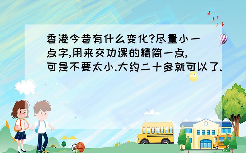 香港今昔有什么变化?尽量小一点字,用来交功课的精简一点,可是不要太小.大约二十多就可以了.