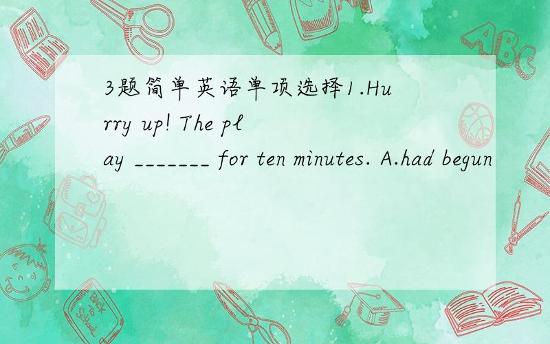 3题简单英语单项选择1.Hurry up! The play _______ for ten minutes. A.had begun             B.is on C.has been on           D.has begun2.The boy has watched TV for _______. A.Two and half hour     B.Two and half hours C.one and half hour     D.