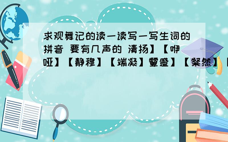 求观舞记的读一读写一写生词的拼音 要有几声的 清扬】【咿哑】【静穆】【端凝】颦蹙】【粲然】【嗔视】【变幻多姿】【离合悲欢】【低回婉转】【叱咤风云】【浑身解数】【高视阔步