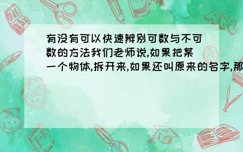 有没有可以快速辨别可数与不可数的方法我们老师说,如果把某一个物体,拆开来,如果还叫原来的名字,那就是不可数的,水（water）拆开还是水,那就不可数,但我觉得不准确,有更好的方法吗