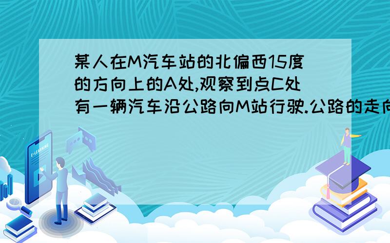 某人在M汽车站的北偏西15度的方向上的A处,观察到点C处有一辆汽车沿公路向M站行驶.公路的走向是M站的北偏东30度.开始时,汽车到A的距离为14千米,汽车前进6千米后,到A的距离缩短了4千米.问汽