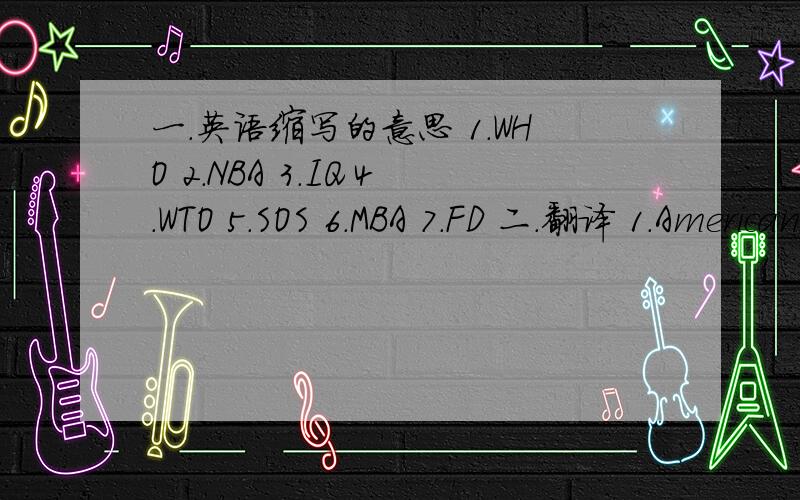 一.英语缩写的意思 1.WHO 2.NBA 3.IQ 4.WTO 5.SOS 6.MBA 7.FD 二.翻译 1.Americans likes playing baseball.2.There are eight players in each baseball team.3.In winter,there is no baseball season.4.After the baseball season,people only talk about