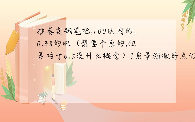 推荐支钢笔吧,100以内的,0.38的吧（想要个系的,但是对于0.5没什么概念）?质量稍微好点的吧