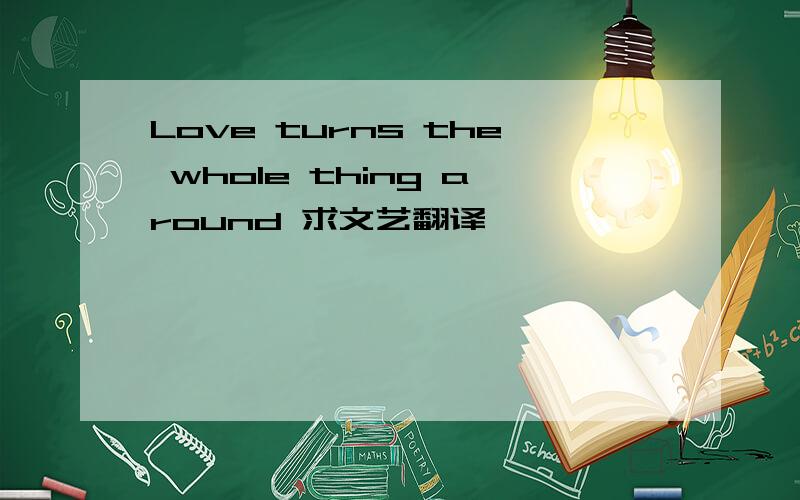 Love turns the whole thing around 求文艺翻译