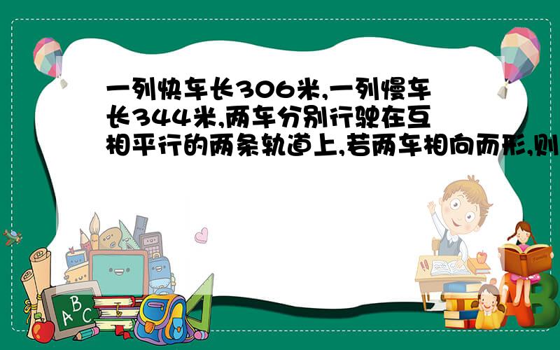 一列快车长306米,一列慢车长344米,两车分别行驶在互相平行的两条轨道上,若两车相向而形,则从车头相遇到车尾离开需13秒;若两车同向而行,则快车从追到慢车到离开慢车需65秒.求快车和慢车