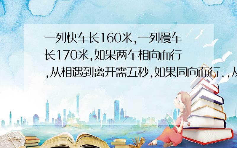 一列快车长160米,一列慢车长170米,如果两车相向而行,从相遇到离开需五秒,如果同向而行.,从快车追上慢车到离开需要33秒.求快车慢车的速度?