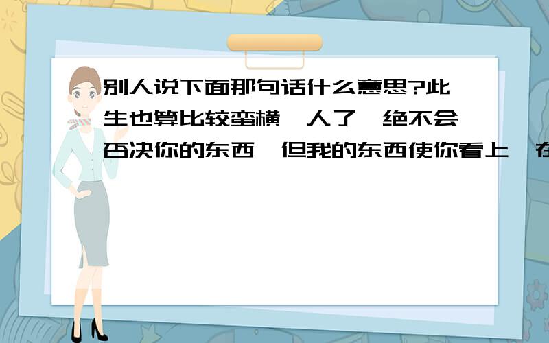 别人说下面那句话什么意思?此生也算比较蛮横一人了,绝不会否决你的东西,但我的东西使你看上,在我眼里永远不合尺寸