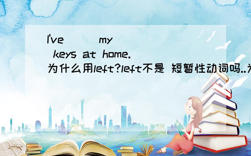 I've __ my keys at home.为什么用left?left不是 短暂性动词吗..为什么可以用于现在完成时?