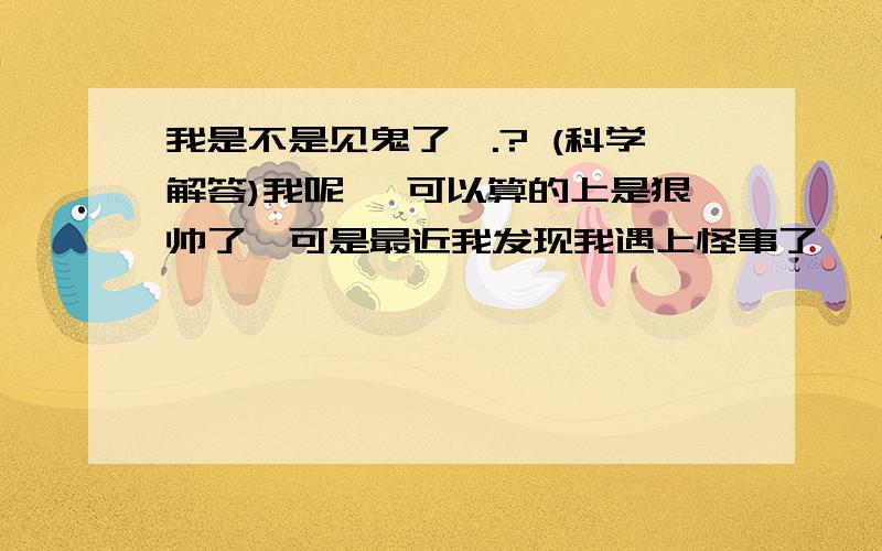 我是不是见鬼了,.? (科学解答)我呢, 可以算的上是狠帅了,可是最近我发现我遇上怪事了, 这样的事以前也发生过一次,因为我大半年前, 跟我住在一起的朋友也有这种经历, 第2天跟我说,  我不