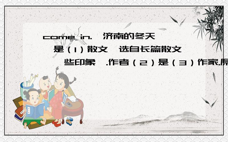 come in.《济南的冬天》是（1）散文,选自长篇散文《一些印象》.作者（2）是（3）作家.原名（4）,字（5）.满族,北京人.作品有三部描写市民生活的讽刺长篇小说（6）、（7）和《二马》.其小